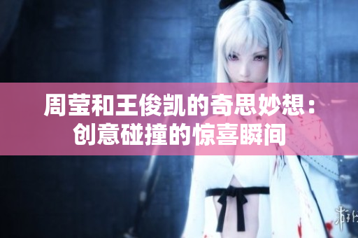 周莹和王俊凯的奇思妙想：创意碰撞的惊喜瞬间