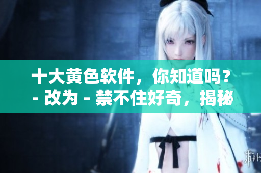 十大黄色软件，你知道吗？ - 改为 - 禁不住好奇，揭秘十大黄色软件