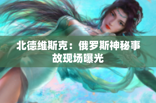 北德维斯克：俄罗斯神秘事故现场曝光