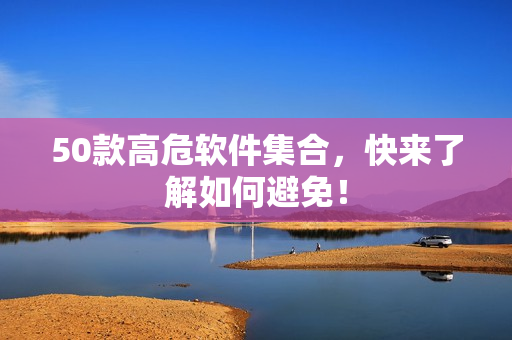 50款高危软件集合，快来了解如何避免！