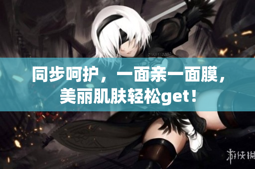 同步呵护，一面亲一面膜，美丽肌肤轻松get！