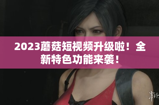 2023蘑菇短视频升级啦！全新特色功能来袭！