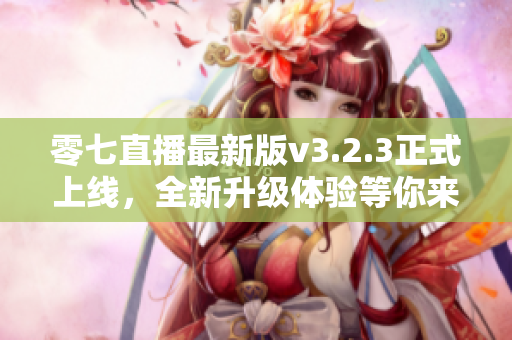 零七直播最新版v3.2.3正式上线，全新升级体验等你来！