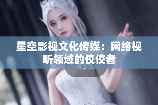 星空影视文化传媒：网络视听领域的佼佼者