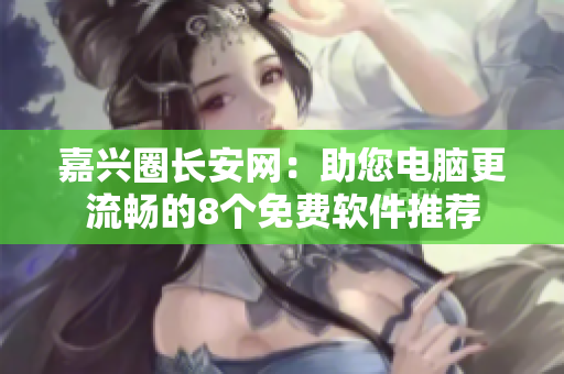 嘉兴圈长安网：助您电脑更流畅的8个免费软件推荐