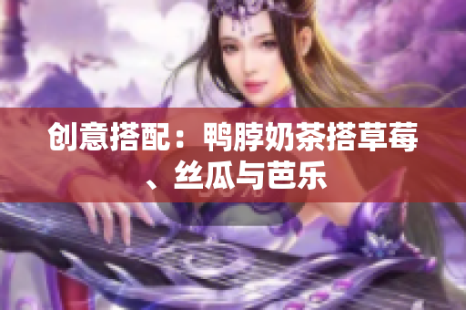 创意搭配：鸭脖奶茶搭草莓、丝瓜与芭乐