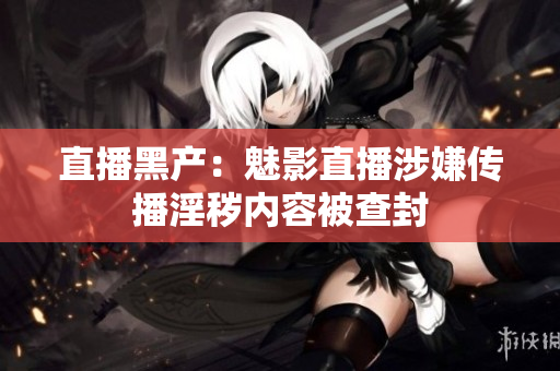 直播黑产：魅影直播涉嫌传播淫秽内容被查封
