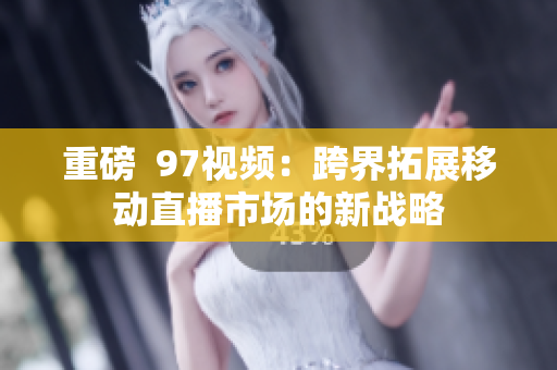 重磅  97视频：跨界拓展移动直播市场的新战略
