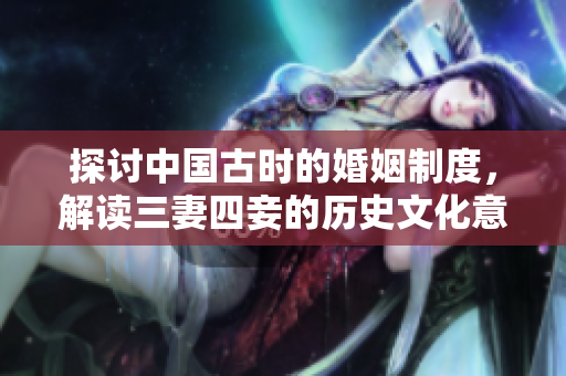 探讨中国古时的婚姻制度，解读三妻四妾的历史文化意义