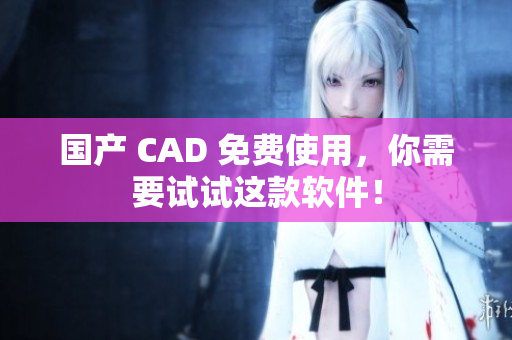 国产 CAD 免费使用，你需要试试这款软件！