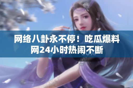 网络八卦永不停！吃瓜爆料网24小时热闹不断