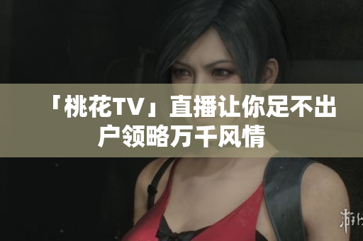 「桃花TV」直播让你足不出户领略万千风情