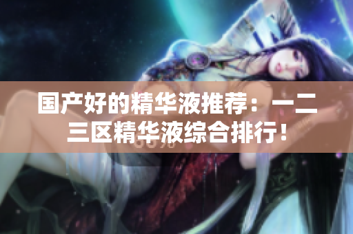 国产好的精华液推荐：一二三区精华液综合排行！