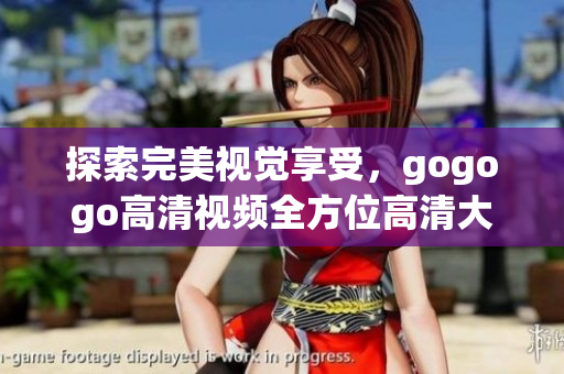 探索完美视觉享受，gogogo高清视频全方位高清大全推荐