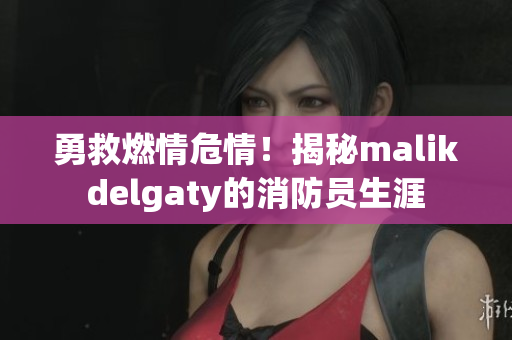 勇救燃情危情！揭秘malikdelgaty的消防员生涯