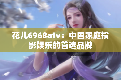 花儿6968atv：中国家庭投影娱乐的首选品牌