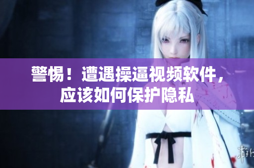 警惕！遭遇操逼视频软件，应该如何保护隐私