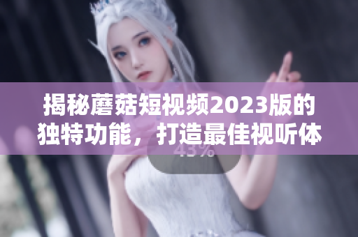揭秘蘑菇短视频2023版的独特功能，打造最佳视听体验