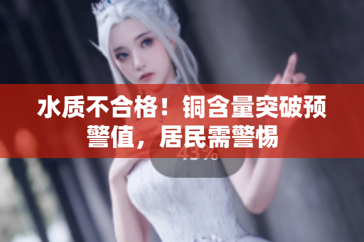 水质不合格！铜含量突破预警值，居民需警惕