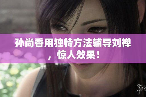 孙尚香用独特方法辅导刘禅，惊人效果！