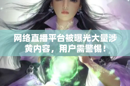 网络直播平台被曝光大量涉黄内容，用户需警惕！