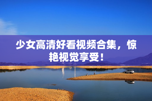 少女高清好看视频合集，惊艳视觉享受！