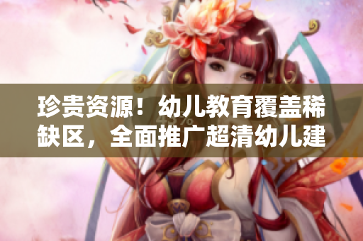 珍贵资源！幼儿教育覆盖稀缺区，全面推广超清幼儿建设