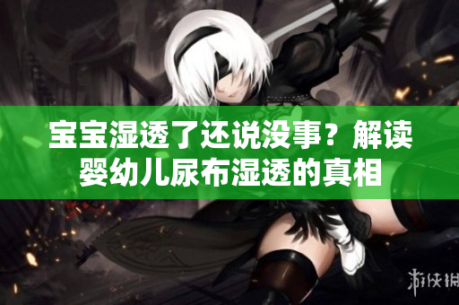 宝宝湿透了还说没事？解读婴幼儿尿布湿透的真相