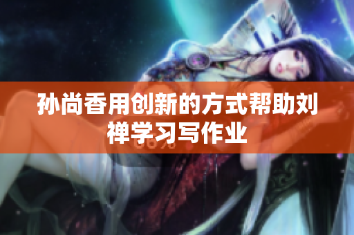 孙尚香用创新的方式帮助刘禅学习写作业