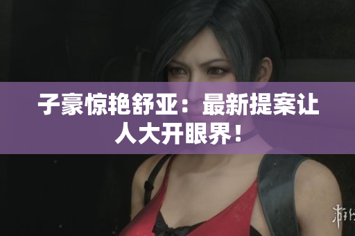 子豪惊艳舒亚：最新提案让人大开眼界！