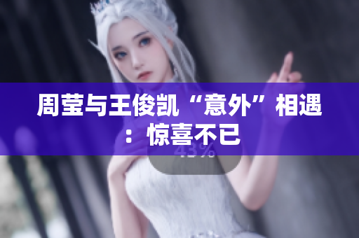 周莹与王俊凯“意外”相遇：惊喜不已