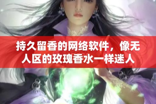 持久留香的网络软件，像无人区的玫瑰香水一样迷人