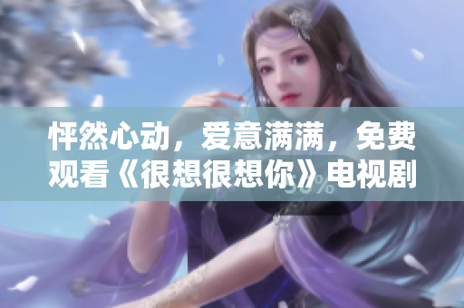 怦然心动，爱意满满，免费观看《很想很想你》电视剧完整版