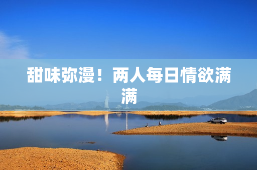 甜味弥漫！两人每日情欲满满