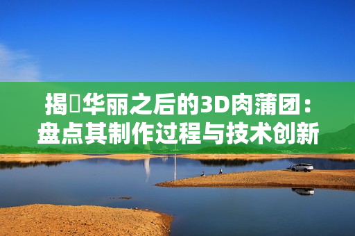 揭祕华丽之后的3D肉蒲团：盘点其制作过程与技术创新
