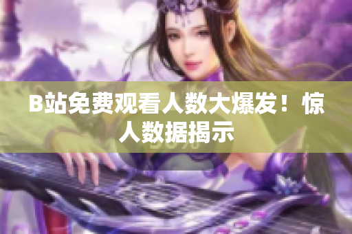 B站免费观看人数大爆发！惊人数据揭示