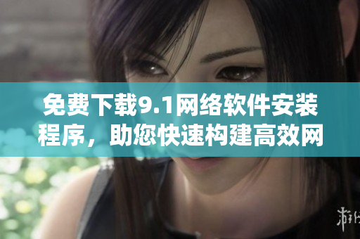 免费下载9.1网络软件安装程序，助您快速构建高效网络系统！
