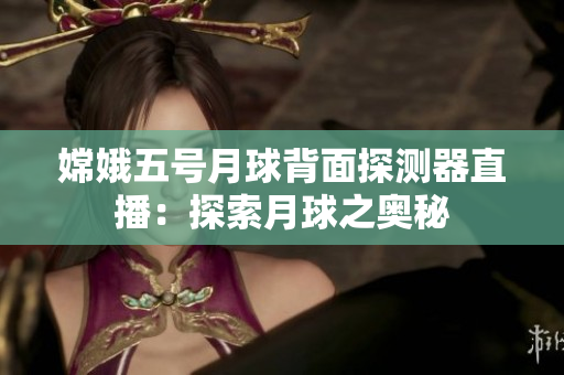 嫦娥五号月球背面探测器直播：探索月球之奥秘