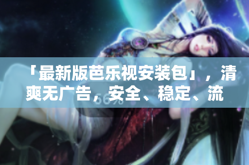 「最新版芭乐视安装包」，清爽无广告，安全、稳定、流畅。