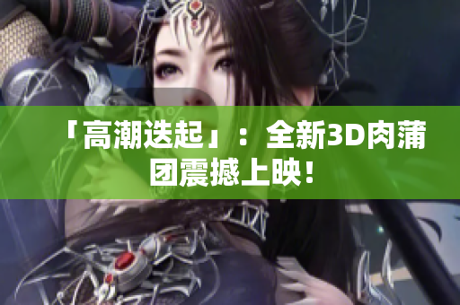 「高潮迭起」：全新3D肉蒲团震撼上映！