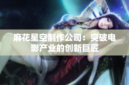 麻花星空制作公司：突破电影产业的创新巨匠