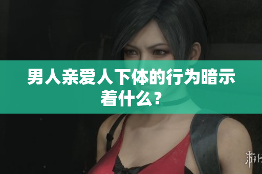 男人亲爱人下体的行为暗示着什么？