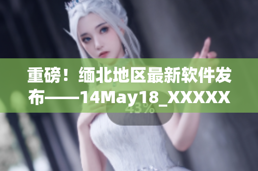 重磅！缅北地区最新软件发布——14May18_XXXXXL56Endian(1)