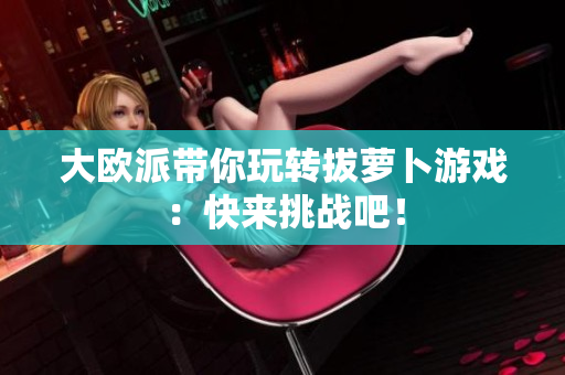 大欧派带你玩转拔萝卜游戏：快来挑战吧！
