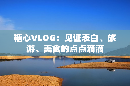 糖心VLOG：见证表白、旅游、美食的点点滴滴