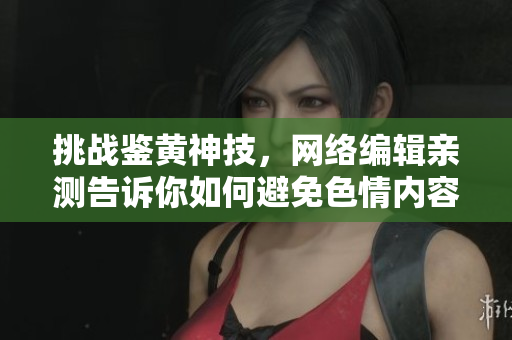 挑战鉴黄神技，网络编辑亲测告诉你如何避免色情内容！
