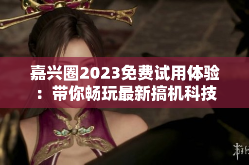 嘉兴圈2023免费试用体验：带你畅玩最新搞机科技