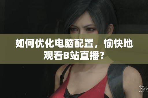 如何优化电脑配置，愉快地观看B站直播？