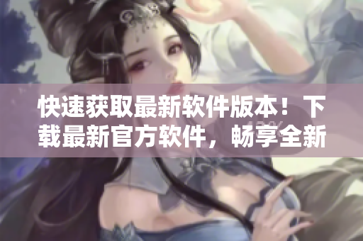 快速获取最新软件版本！下载最新官方软件，畅享全新功能