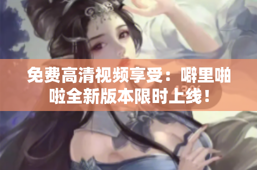 免费高清视频享受：噼里啪啦全新版本限时上线！
